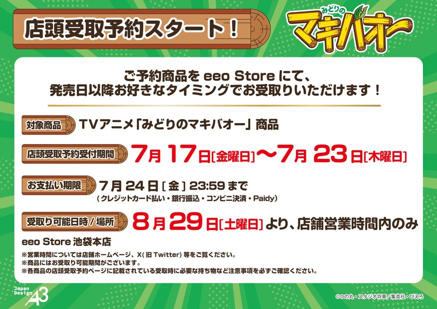 店頭受取予約スタート！ご予約商品を eeo Store にて、発売日以降お好きなタイミングでお受取りいただけます！対象商品TVアニメ「みどりのマキバオー」商品店頭受取予約受付期間7月17日［金曜日～7月23日［木曜日］お支払い期限7月24日［金］23:59まで（クレジットカード払い・銀行振込・コンビニ決済・Paidy）受取り可能日時／場所8月29日［土曜日］より、店舗営業時間内のみeeo Store 池袋本店※営業時間については店舗ホームページ、✕（旧Twitter）等をご覧ください。※商品にはお受取り可能期間がございます。※各商品の店頭受取予約ページに記載されている受取時に必要な持ち物など注意事項を必ずご確認ください。